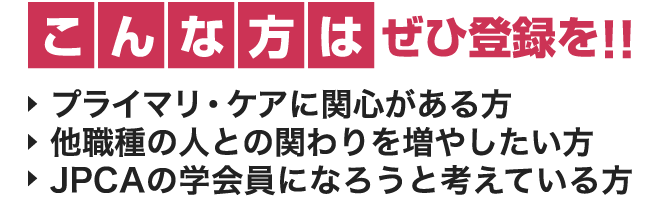 こんな方はぜひ登録を!!　プライマリ・ケアに関心がある方　他職種の人との関わりを増やしたい方　JPCAの学会員になろうと考えている方