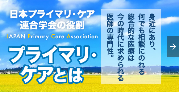 日本プライマリ・ケア連合学会の役割 JAPAN Primary Care Association プライマリ・ケアとは 身近にあり、何でも相談にのれる総合的な医療は今の時代に求められる医師の専門性。